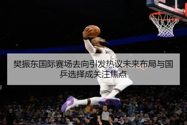 樊振东国际赛场去向引发热议未来布局与国乒选择成关注焦点（bet365）